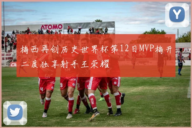 梅西再创历史世界杯第12日MVP梅开二度独享射手王荣耀