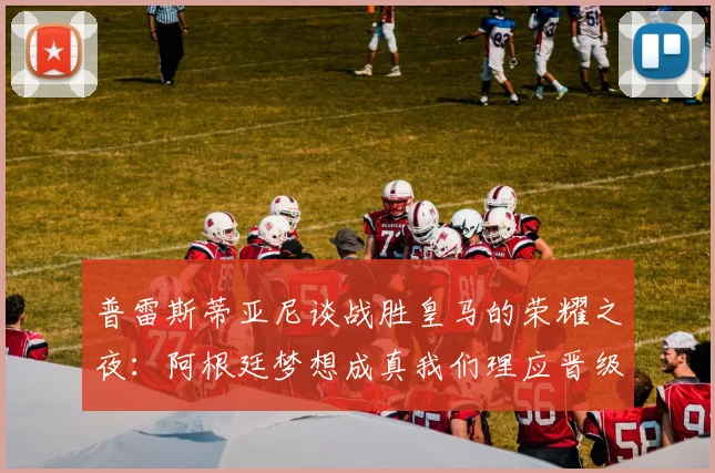 普雷斯蒂亚尼谈战胜皇马的荣耀之夜：阿根廷梦想成真我们理应晋级