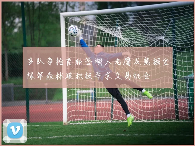 多队争抢首轮签湖人老鹰灰熊掘金绿军森林狼积极寻求交易机会