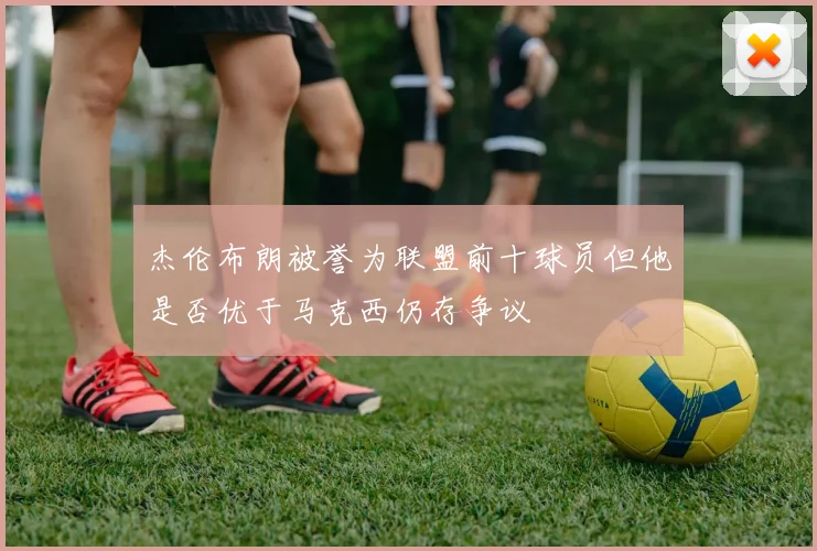 杰伦布朗被誉为联盟前十球员但他是否优于马克西仍存争议