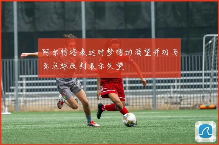 阿尔特塔表达对梦想的渴望并对马竞点球改判表示失望
