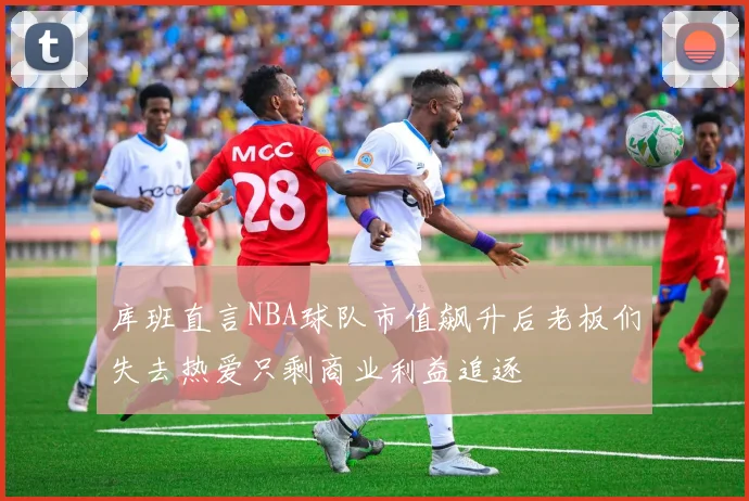 库班直言NBA球队市值飙升后老板们失去热爱只剩商业利益追逐