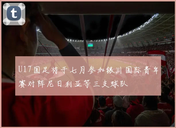 U17国足将于七月参加银川国际青年赛对阵尼日利亚等三支球队