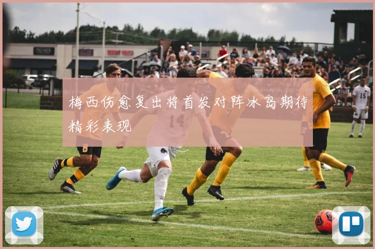梅西伤愈复出将首发对阵冰岛期待精彩表现