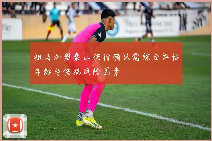 祖马加盟泰山仍待确认需综合评估年龄与伤病风险因素