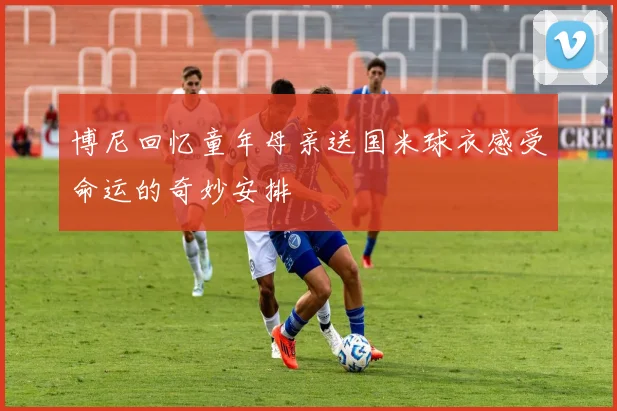 博尼回忆童年母亲送国米球衣感受命运的奇妙安排