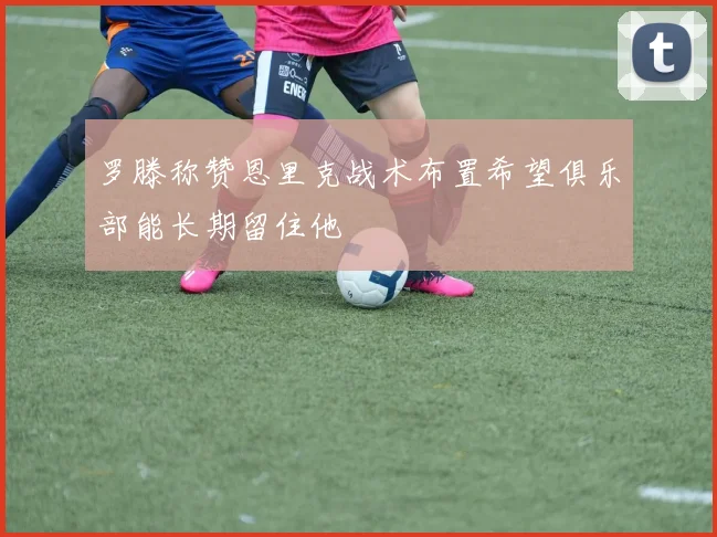 罗滕称赞恩里克战术布置希望俱乐部能长期留住他