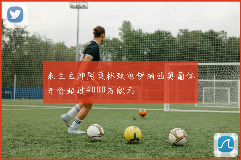 米兰主帅阿莫林致电伊纳西奥葡体开价超过4000万欧元