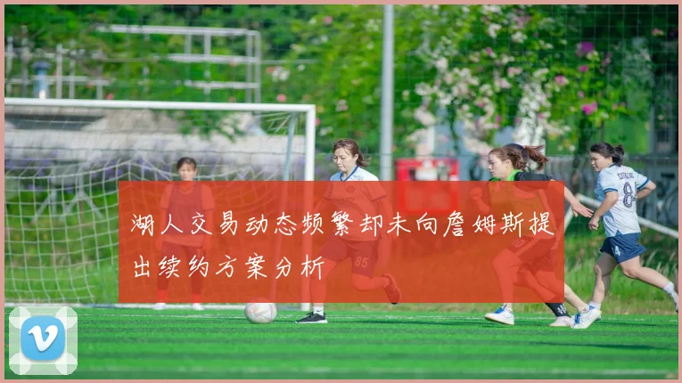 湖人交易动态频繁却未向詹姆斯提出续约方案分析