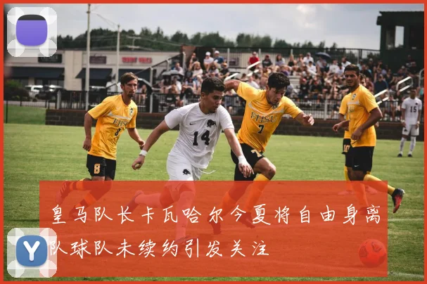 皇马队长卡瓦哈尔今夏将自由身离队球队未续约引发关注