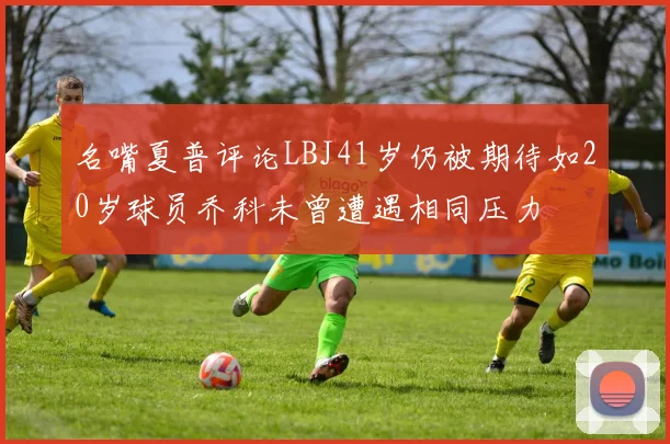 名嘴夏普评论LBJ41岁仍被期待如20岁球员乔科未曾遭遇相同压力