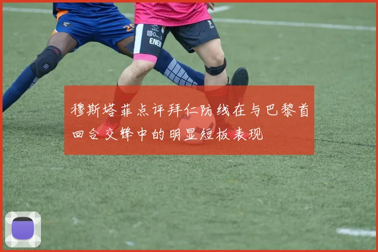 穆斯塔菲点评拜仁防线在与巴黎首回合交锋中的明显短板表现