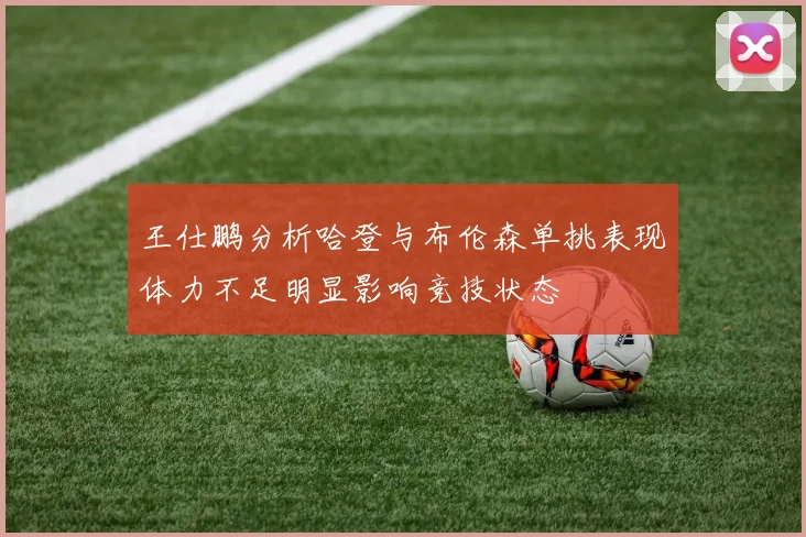 王仕鹏分析哈登与布伦森单挑表现体力不足明显影响竞技状态