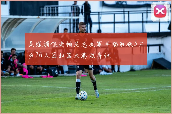 美媒调侃尚帕尼总决赛半场狂砍5三分76人因扣篮大赛放弃他