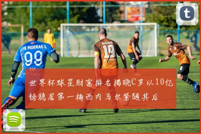 世界杯球星财富排名揭晓C罗以10亿镑稳居第一梅西内马尔紧随其后