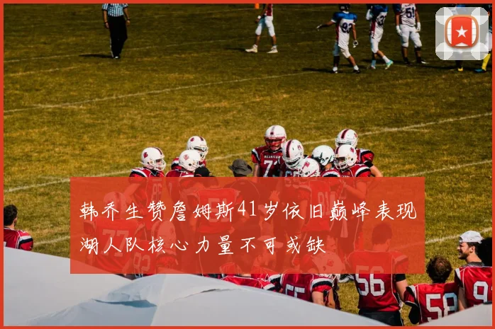韩乔生赞詹姆斯41岁依旧巅峰表现湖人队核心力量不可或缺