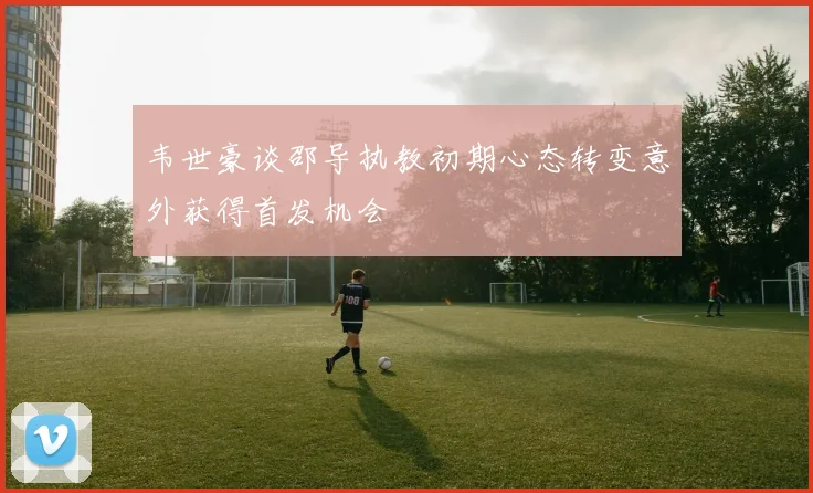 韦世豪谈邵导执教初期心态转变意外获得首发机会