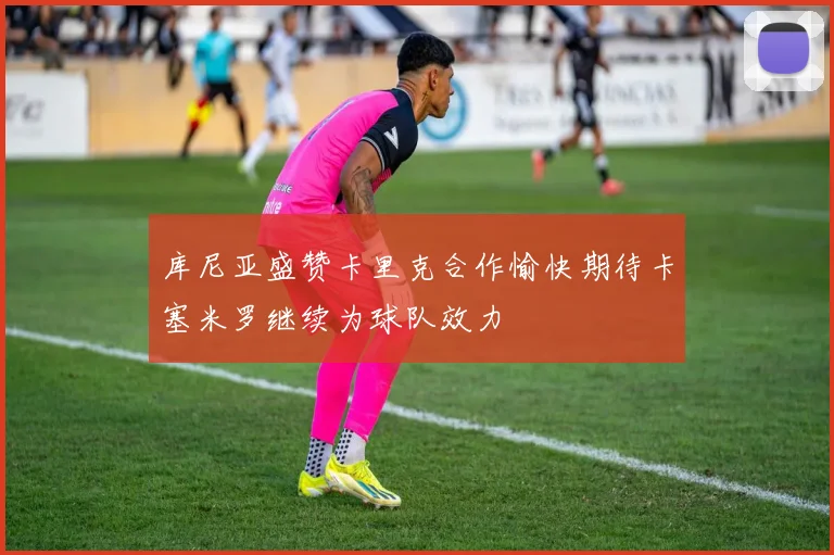 库尼亚盛赞卡里克合作愉快期待卡塞米罗继续为球队效力