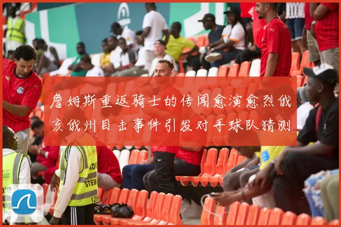 詹姆斯重返骑士的传闻愈演愈烈俄亥俄州目击事件引发对手球队猜测