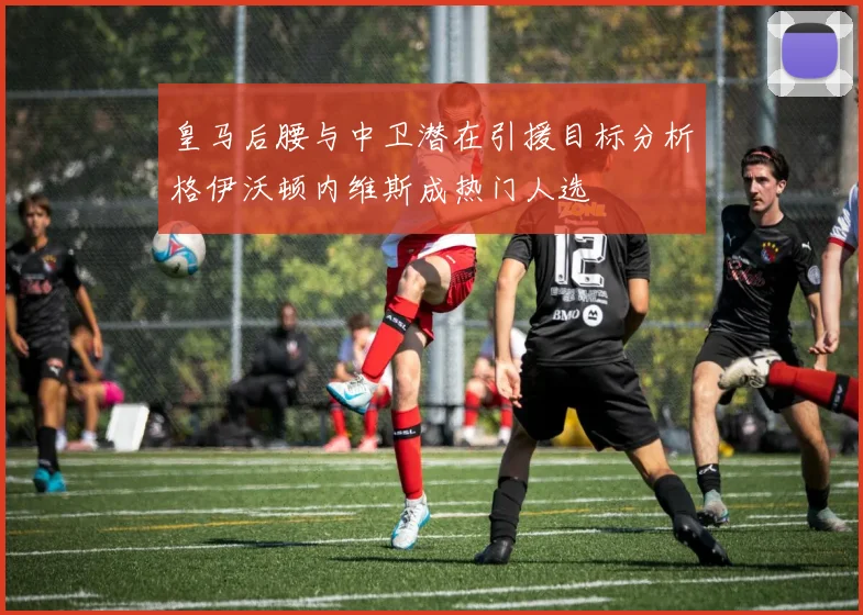 皇马后腰与中卫潜在引援目标分析格伊沃顿内维斯成热门人选