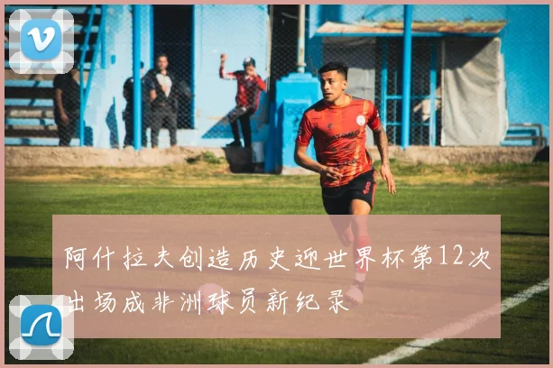 阿什拉夫创造历史迎世界杯第12次出场成非洲球员新纪录